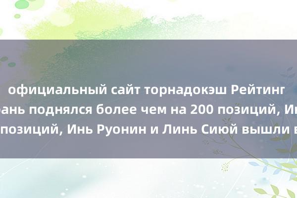 официальный сайт торнадокэш Рейтинг Китая: Чжоу Шиюань поднялся более чем на 200 позиций, Инь Руонин и Линь Сиюй вышли в лидеры